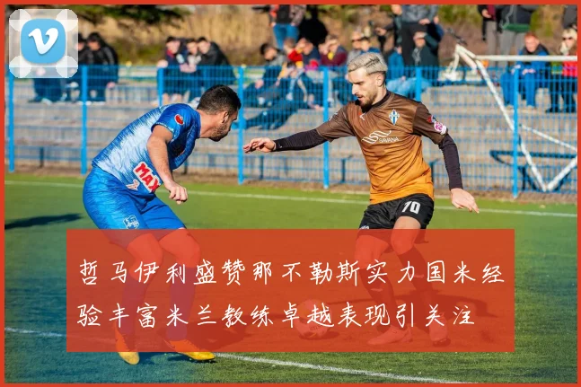 哲马伊利盛赞那不勒斯实力国米经验丰富米兰教练卓越表现引关注