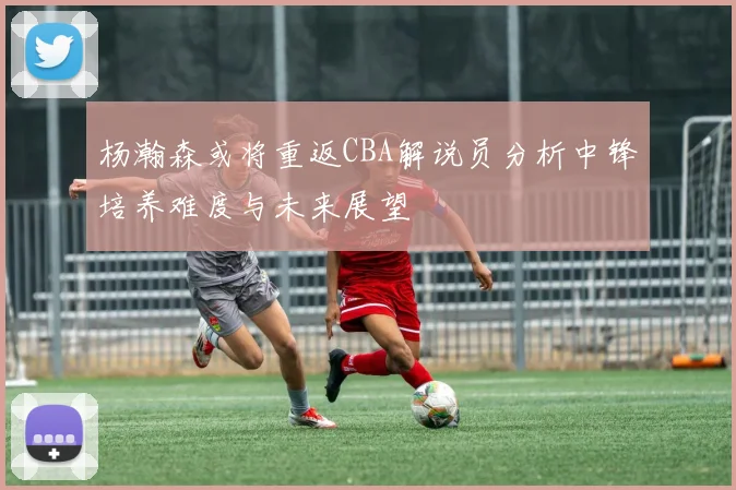 杨瀚森或将重返CBA解说员分析中锋培养难度与未来展望
