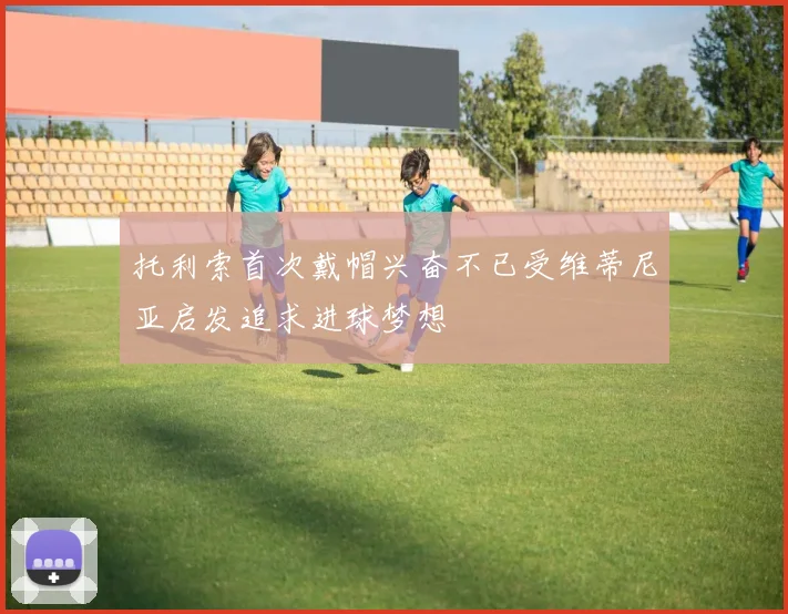 托利索首次戴帽兴奋不已受维蒂尼亚启发追求进球梦想
