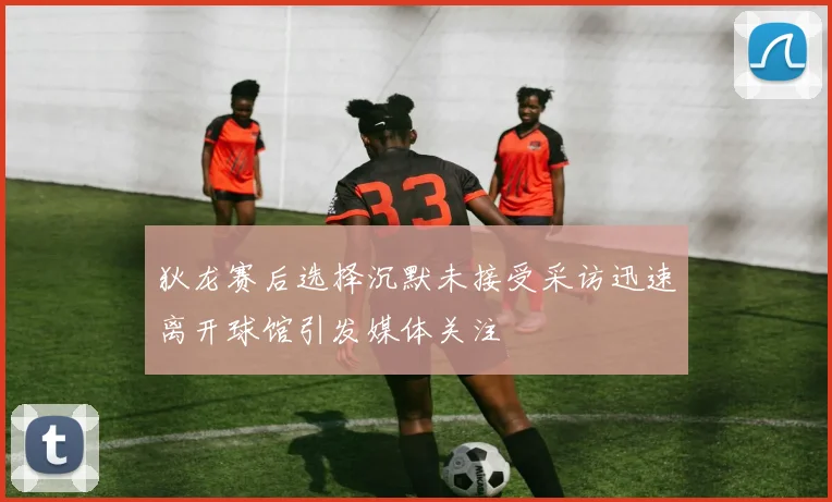 狄龙赛后选择沉默未接受采访迅速离开球馆引发媒体关注