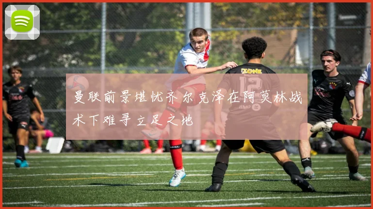 曼联前景堪忧齐尔克泽在阿莫林战术下难寻立足之地