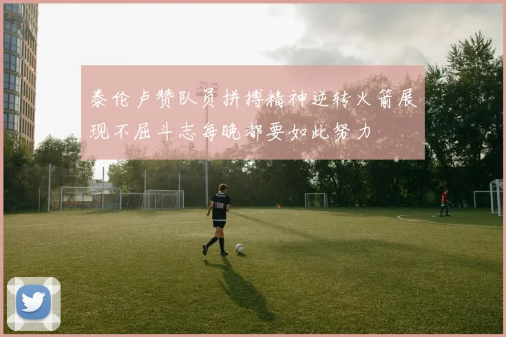 泰伦卢赞队员拼搏精神逆转火箭展现不屈斗志每晚都要如此努力