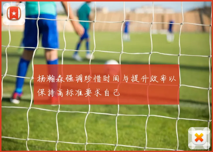 杨瀚森强调珍惜时间与提升效率以保持高标准要求自己