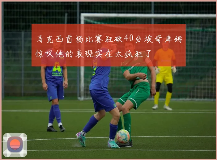 马克西首场比赛狂砍40分埃奇库姆惊叹他的表现实在太疯狂了