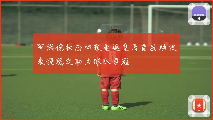 阿诺德状态回暖重返皇马首发助攻表现稳定助力球队争冠