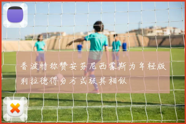 香波特称赞安芬尼西蒙斯为年轻版利拉德得分方式极其相似
