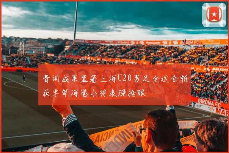 青训成果显著上海U20男足全运会斩获季军海港小将表现抢眼