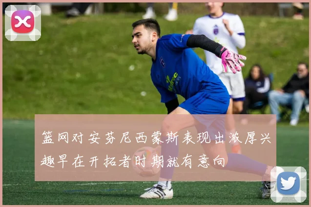 篮网对安芬尼西蒙斯表现出浓厚兴趣早在开拓者时期就有意向