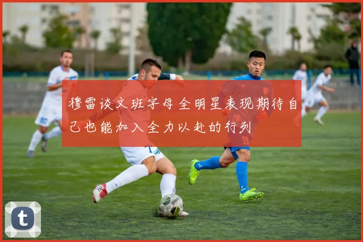 穆雷谈文班字母全明星表现期待自己也能加入全力以赴的行列