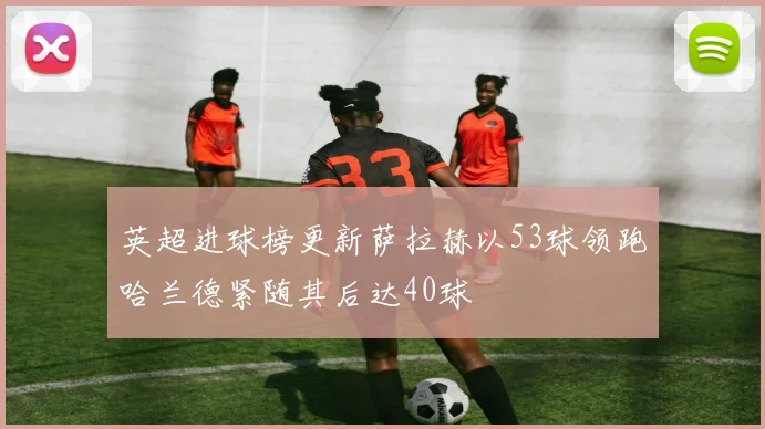 英超进球榜更新萨拉赫以53球领跑哈兰德紧随其后达40球