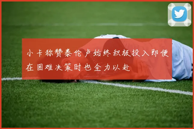 小卡称赞泰伦卢始终积极投入即便在困难决策时也全力以赴