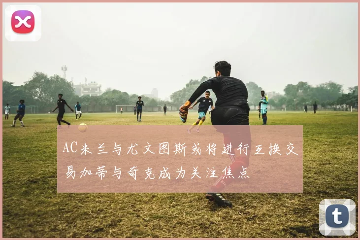 AC米兰与尤文图斯或将进行互换交易加蒂与奇克成为关注焦点