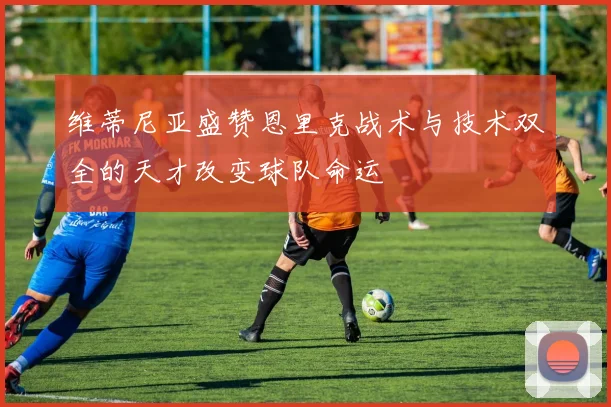 维蒂尼亚盛赞恩里克战术与技术双全的天才改变球队命运