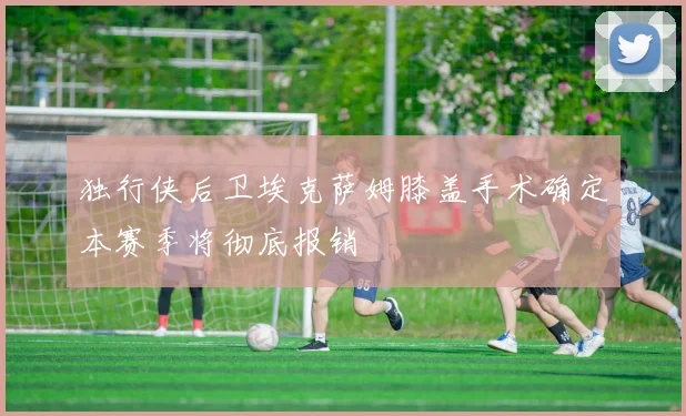 独行侠后卫埃克萨姆膝盖手术确定本赛季将彻底报销