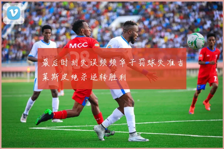最后时刻失误频频华子罚球失准吉莱斯皮绝杀逆转胜利