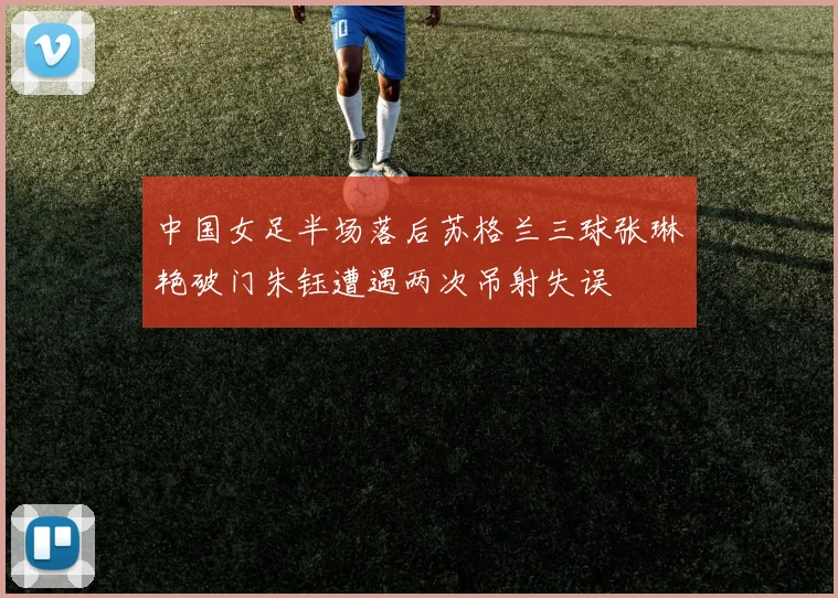 中国女足半场落后苏格兰三球张琳艳破门朱钰遭遇两次吊射失误