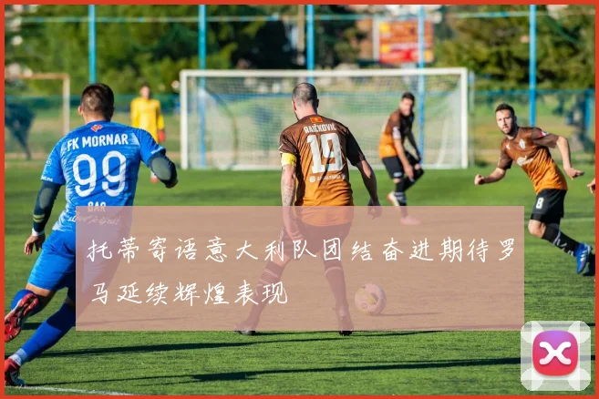 托蒂寄语意大利队团结奋进期待罗马延续辉煌表现
