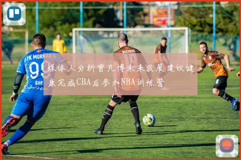 媒体人分析曾凡博未来发展建议健康完成CBA后参加NBA训练营