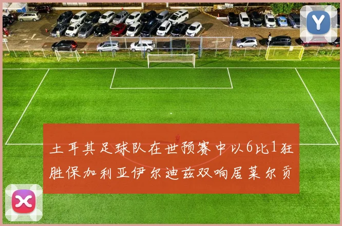 土耳其足球队在世预赛中以6比1狂胜保加利亚伊尔迪兹双响居莱尔贡献进球与助攻