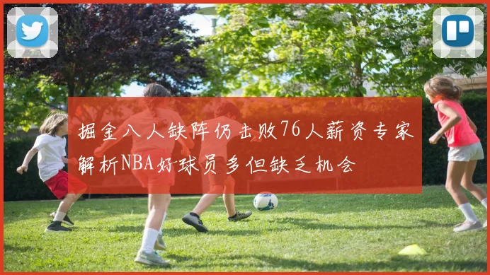 掘金八人缺阵仍击败76人薪资专家解析NBA好球员多但缺乏机会