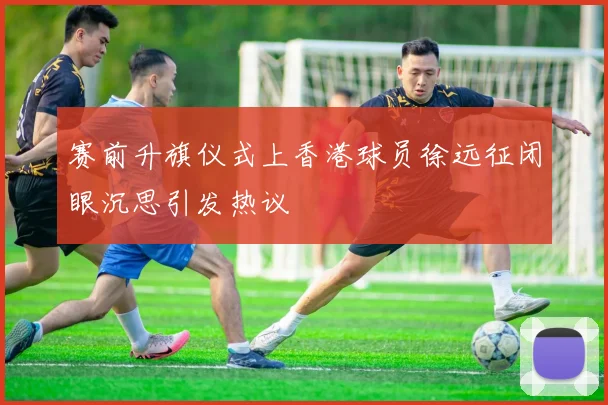 赛前升旗仪式上香港球员徐远征闭眼沉思引发热议