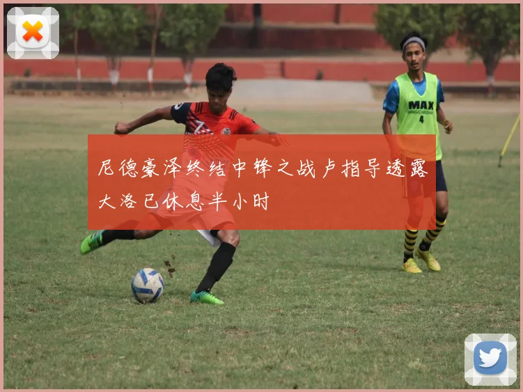 尼德豪泽终结中锋之战卢指导透露大洛已休息半小时