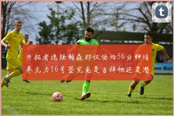开拓者选杨瀚森却仅场均56分钟培养无力16号签究竟是吉祥物还是潜力股
