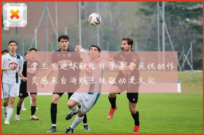 索兰克进球献给怀孕妻子庆祝动作灵感来自海贼王致敬动漫文化