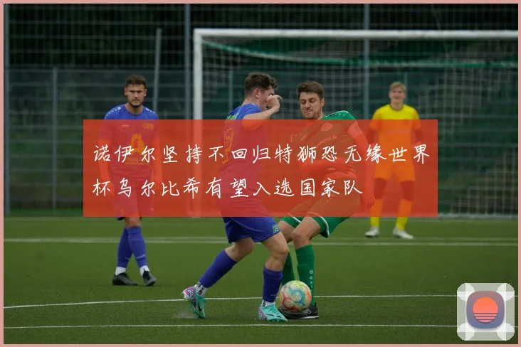 诺伊尔坚持不回归特狮恐无缘世界杯乌尔比希有望入选国家队