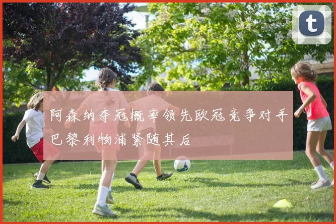 阿森纳夺冠概率领先欧冠竞争对手巴黎利物浦紧随其后
