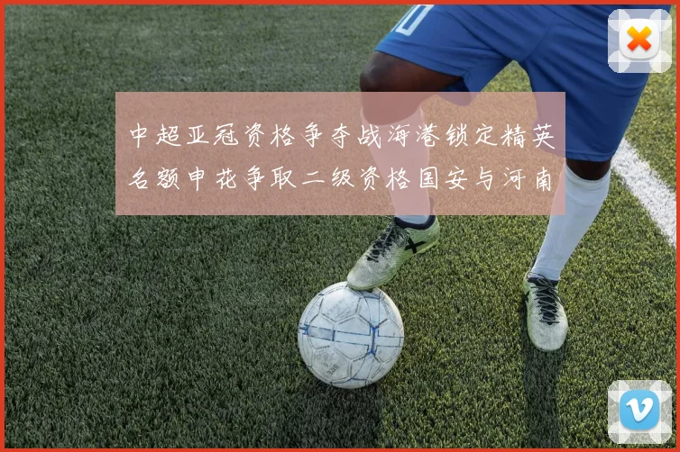 中超亚冠资格争夺战海港锁定精英名额申花争取二级资格国安与河南悬念待解