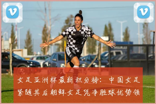 女足亚洲杯最新积分榜：中国女足紧随其后朝鲜女足凭净胜球优势领跑