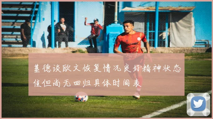 基德谈欧文恢复情况良好精神状态佳但尚无回归具体时间表